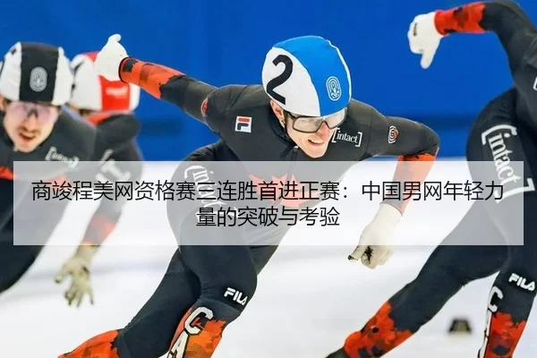 商竣程美网资格赛三连胜首进正赛：中国男网年轻力量的突破与考验